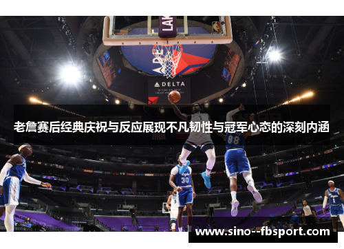 老詹赛后经典庆祝与反应展现不凡韧性与冠军心态的深刻内涵