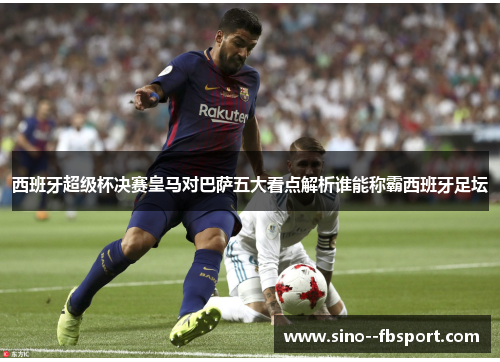 西班牙超级杯决赛皇马对巴萨五大看点解析谁能称霸西班牙足坛 西班牙超级杯决赛皇马对巴萨五大看点解析谁能称霸西班牙足坛
