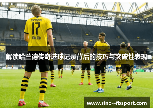 解读哈兰德传奇进球记录背后的技巧与突破性表现