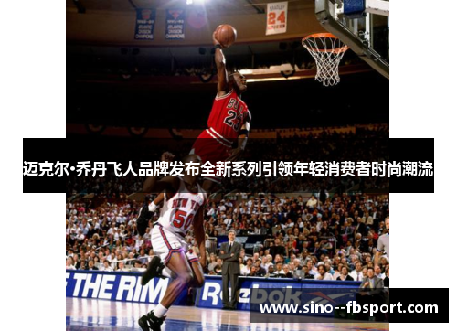 迈克尔·乔丹飞人品牌发布全新系列引领年轻消费者时尚潮流