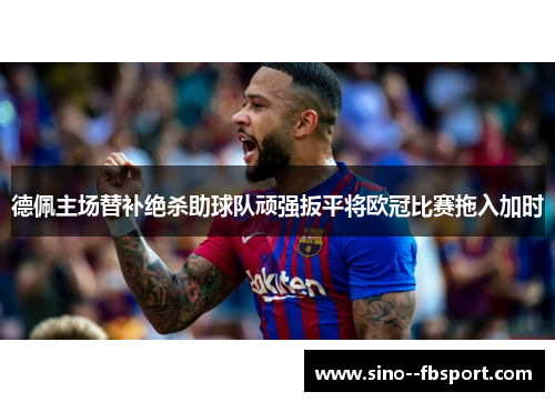 德佩主场替补绝杀助球队顽强扳平将欧冠比赛拖入加时 德佩主场替补绝杀助球队顽强扳平将欧冠比赛拖入加时