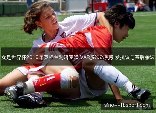女足世界杯2019年英格兰对喀麦隆 VAR多次改判引发抗议与赛后余波 女足世界杯2019年英格兰对喀麦隆 VAR多次改判引发抗议与赛后余波
